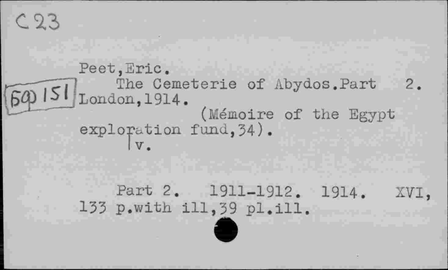 ﻿С 2.3
Peet,Eric.
—'' The Cemeterie of Abydos.Part 2. London, 1914.
(Mémoire of the Egypt exploration fund,34).
Part 2.	1911-1912.
133 p.with ill,39 pl.ill.
1914.
XVI,